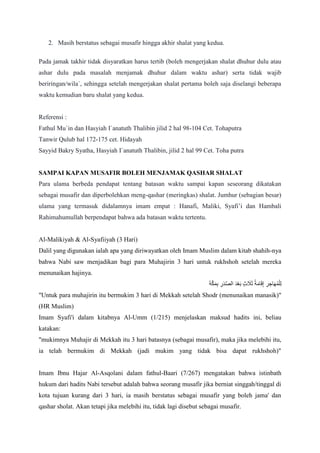 2. Masih berstatus sebagai musafir hingga akhir shalat yang kedua.
Pada jamak takhir tidak disyaratkan harus tertib (boleh mengerjakan shalat dhuhur dulu atau
ashar dulu pada masalah menjamak dhuhur dalam waktu ashar) serta tidak wajib
beriringan/wila`, sehingga setelah mengerjakan shalat pertama boleh saja diselangi beberapa
waktu kemudian baru shalat yang kedua.
Referensi :
Fathul Mu`in dan Hasyiah I`anatuth Thalibin jilid 2 hal 98-104 Cet. Tohaputra
Tanwir Qulub hal 172-175 cet. Hidayah
Sayyid Bakry Syatha, Hasyiah I`anatuth Thalibin, jilid 2 hal 99 Cet. Toha putra
SAMPAI KAPAN MUSAFIR BOLEH MENJAMAK QASHAR SHALAT
Para ulama berbeda pendapat tentang batasan waktu sampai kapan seseorang dikatakan
sebagai musafir dan diperbolehkan meng-qashar (meringkas) shalat. Jumhur (sebagian besar)
ulama yang termasuk didalamnya imam empat : Hanafi, Maliki, Syafi‟i dan Hambali
Rahimahumullah berpendapat bahwa ada batasan waktu tertentu.
Al-Malikiyah & Al-Syafiiyah (3 Hari)
Dalil yang digunakan ialah apa yang diriwayatkan oleh Imam Muslim dalam kitab shahih-nya
bahwa Nabi saw menjadikan bagi para Muhajirin 3 hari untuk rukhshoh setelah mereka
menunaikan hajinya.
‫َه‬ ‫َّص‬ ‫َه‬ ‫ِل‬ ‫ِل‬‫ر‬‫َه‬ ‫َّص‬‫ص‬‫ال‬ ‫َه‬ ‫ْل‬ ‫َه‬ ‫ٍث‬ ‫َه‬ ‫َه‬ ‫ُم‬ ‫َه‬‫م‬ ‫َه‬ ‫ِل‬ ‫ِل‬‫ر‬ ‫ِل‬‫ا‬ ‫َه‬‫ه‬‫ُم‬ ‫ْل‬‫ل‬‫ِل‬‫ل‬
"Untuk para muhajirin itu bermukim 3 hari di Mekkah setelah Shodr (menunaikan manasik)"
(HR Muslim)
Imam Syafi'i dalam kitabnya Al-Umm (1/215) menjelaskan maksud hadits ini, beliau
katakan:
"mukimnya Muhajir di Mekkah itu 3 hari batasnya (sebagai musafir), maka jika melebihi itu,
ia telah bermukim di Mekkah (jadi mukim yang tidak bisa dapat rukhshoh)"
Imam Ibnu Hajar Al-Asqolani dalam fathul-Baari (7/267) mengatakan bahwa istinbath
hukum dari hadits Nabi tersebut adalah bahwa seorang musafir jika berniat singgah/tinggal di
kota tujuan kurang dari 3 hari, ia masih berstatus sebagai musafir yang boleh jama' dan
qashar sholat. Akan tetapi jika melebihi itu, tidak lagi disebut sebagai musafir.
 