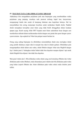 IV. NIAT DAN TATA CARA SHOLAT JAMA’ QHASAR
Adakalanya kita mengadakan perjalanan jauh atau berpergian yang membutuhkan waktu
perjalanan yang panjang, misalnya naik pesawat terbang, kapal laut, karyawisata,
mengunjungi kakek dan nenek di kampung halaman atau keperluan lainnya. Hal itu
menyebabkan kita sering menjumpai kesulitan untuk melakukan ibadah sholat. Padahal
sholat merupakan kewajiban umat Islam yang tidak boleh ditinggalkan dalam keadaan
apapun juga. Kasih sayang Allah SWT kepada umat Islam sedemikian besar dengan cara
memberikan rukhsah dalam melaksanakan sholat dengan cara jamak dan qasar dengan syarat-
syarat tertentu. Apa sajakah itu? Mari kita pelajari materi berikut ini.
Orang yang sedang bepergian itu dibolehkan memendekkan shalat atau meringkas shalat
yang jumlah shalatnya empat raka‟at menjadi dua raka‟at (shalat qashar). Dibolehkan pula
mengumpulkan shalat dalam satu waktu, shalat Dhuhur dengan Ashar atau Maghrib dengan
Isya‟ (shalat jama‟). Sedangkan shalat Subuh tidak bisa diqoshor maupun dijama‟ tapi untuk
shalat Maghrib bisa dijama‟ dan tidak bisa diqoshor.
Men-jama' shalat ada 2. Bila dilakukan waktu shalat yang awal (misalnya Dhuhur dan Ashar
dilakukan pada waktu Dhuhur), maka dinamakan jama' takdim dan bila dilakukan pada waktu
yang kedua (seperti Dhuhur dan Ashar dilakukan pada waktu ashar) maka disebut jama'
ta'khir.
 