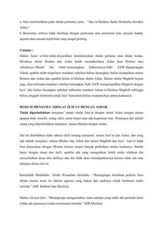 a. Niat (melafazhkan pada shalat pertama) yaitu : ”Aku ta‟khirkan shalat Dzuhurku diwaktu
Ashar.”
b. Berurutan, artinya tidak diselingi dengan perbuatan atau perkataan lain, kecuali duduk,
iqomat atau sesuatu keperluan yang sangat penting.
Catatan :
Dalam Jama' ta‟khir tidak disyaratkan mendahulukan shalat pertama atau shalat kedua.
Misalnya shalat Dzuhur dan Ashar boleh mendahulukan Ashar baru Dzuhur atau
sebaliknya. Muadz bin Jabal menerangkan bahwasanya Nabi SAW dipeperangan
Tabuk, apabila telah tergelincir matahari sebelum beliau berangkat, beliau kumpulkan antara
Dzuhur dan Ashar dan apabila beliau ta‟khirkan shalat Ashar. Dalam shalat Maghrib begitu
juga, jika terbenam matahari sebelum berangkat, Nabi SAW mengumpulkan Maghrib dengan
Isya‟ jika beliau berangkat sebelum terbenam matahari beliau ta‟khirkan Maghrib sehingga
beliau singgah (berhenti) untuk Isya‟ kemudian beliau menjama'kan antara keduanya.
HUKUM MENJAMA’ SHOLAT JUM’AT DENGAN ASHAR
Tidak diperbolehkan menjama‟ antara shalat Jum‟at dengan shalat Ashar dengan alasan
apapun baik musafir, orang sakit, turun hujan atau ada keperluan lain. Walaupun dia adalah
orang yang diperbolehkan menjama‟ antara Dhuhur dengan Ashar.
Hal ini disebabkan tidak adanya dalil tentang menjama‟ antara Jum‟at dan Ashar, dan yang
ada adalah menjama‟ antara Dhuhur dan Ashar dan antara Maghrib dan Isya‟. Jum‟at tidak
bisa diqiyaskan dengan Dhuhur karena sangat banyak perbedaan antara keduanya. Ibadah
harus dengan dasar dan dalil, apabila ada yang mengatakan boleh maka silahkan dia
menyebutkan dasar dan dalilnya dan dia tidak akan mendapatkannya karena tidak ada satu
dalilpun dalam hal ini.
Rasulullah Shalallahu „Alaihi Wassalam bersabda : “Barangsiapa membuat perkara baru
dalam urusan kami ini (dalam agama) yang bukan dari padanya (tidak berdasar) maka
tertolak.” (HR. Bukhari dan Muslim).
Dalam riwayat lain : “Barangsiapa mengamalkan suatu amalan yang tidak ada perintah kami
(tidak ada ajarannya) maka amalannya tertolak.” (HR.Muslim).
 