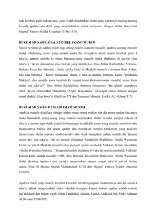 Jadi kembali pada hukum asal, yaitu wajib mendirikan shalat pada waktunya masing-masing
kecuali apabila ada dalil yang membolehkan untuk menjama‟ dengan shalat lain.(Lihat
Majmu‟ Fatawa Syaihk Utsaimin 15/369-378).
HUKUM MUSAFIR SHALAT DIBELAKANG MUKIM
Shalat berjama‟ah adalah wajib bagi orang mukim ataupun musafir, apabila seorang musafir
shalat dibelakang imam yang mukim maka dia mengikuti shalat imam tersebut yaitu 4
raka‟at, namun apabila ia shalat bersama-sama musafir maka shalatnya di qashar (dua
raka‟at). Hal ini didasarkan atas riwayat yang shahih dari Ibnu Abbas Radhiallahu Anhuma.
Berkata Musa bin Salamah : Suatu ketika kami di Makkah (musafir) bersama Ibnu Abbas,
lalu aku bertanya :”Kami melakukan shalat 4 raka‟at apabila bersama kamu (penduduk
Makkah), dan apabila kami kembali ke tempat kami (bersama-sama musafir) maka kami
shalat dua raka‟at?” Ibnu Abbas Radhiallahu Anhuma menjawab: “Itu adalah sunnahnya
Abul Qasim (Rasulullah Shalallahu „Alaihi Wassalam).” (Riwayat Imam Ahmad dengan
sanad shahih. Lihat Irwa‟ul Ghalil no 571 dan Tamamul Minnah, Syaikh AL ALbani 317).
HUKUM MUSAFIR MENJADI IMAM MUKIM
Apabila musafir dijadikan sebagai imam orang-orang mukim dan dia meng-qashar shalatnya
maka hendaklah orang-orang yang mukim meneruskan shalat mereka sampai selesai (4
raka‟at), namun agar tidak terjadi kebingungan hendaklah imam yang musafir memberi tahu
makmumnya bahwa dia shalat qashar dan hendaklah mereka (makmum yang mukim)
meneruskan shalat mereka sendiri-sendiri dan tidak mengikuti salam setelah dia (imam)
salam dari dua raka‟at. Hal ini pernah dilakukan Rasulullah Shalallahu „Alaihi Wassalam
ketika berada di Makkah (musafir) dan menjadi imam penduduk Makkah, beliau Shalallahu
„Alaihi Wassalam berkata : “Sempurnakanlah shalatmu (4 raka‟at) wahai penduduk Makkah!
Karena kami adalah musafir.” (HR. Abu Dawud). Rasulullah Shalallahu „Alaihi Wassalam
shalat dua-dua (qashar) dan mereka meneruskan sampai empat raka‟at setelah beliau
salam. (lihat Al Majmu Syarah Muhadzdzab 4/178 dan Majmu‟ Fatawa Syaikh Utsaimin
15/269).
Apabila imam yang musafir tersebut khawatir membingungkan makmumnya dan dia shalat 4
raka‟at (tidak meng-qashar) maka tidaklah mengapa karena hukum qashar adalah sunnah
mu‟akkadah dan bukan wajib. (lihat Taudhihul Ahkam, Syaikh Abdullah bin Abdir Rahman
Al Bassam 2/294-295).
 