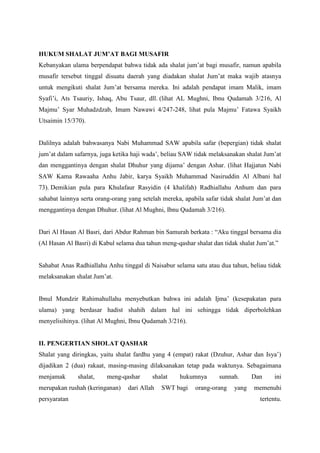 HUKUM SHALAT JUM’AT BAGI MUSAFIR
Kebanyakan ulama berpendapat bahwa tidak ada shalat jum‟at bagi musafir, namun apabila
musafir tersebut tinggal disuatu daerah yang diadakan shalat Jum‟at maka wajib atasnya
untuk mengikuti shalat Jum‟at bersama mereka. Ini adalah pendapat imam Malik, imam
Syafi‟i, Ats Tsauriy, Ishaq, Abu Tsaur, dll. (lihat AL Mughni, Ibnu Qudamah 3/216, Al
Majmu‟ Syar Muhadzdzab, Imam Nawawi 4/247-248, lihat pula Majmu‟ Fatawa Syaikh
Utsaimin 15/370).
Dalilnya adalah bahwasanya Nabi Muhammad SAW apabila safar (bepergian) tidak shalat
jum‟at dalam safarnya, juga ketika haji wada‟, beliau SAW tidak melaksanakan shalat Jum‟at
dan menggantinya dengan shalat Dhuhur yang dijama‟ dengan Ashar. (lihat Hajjatun Nabi
SAW Kama Rawaaha Anhu Jabir, karya Syaikh Muhammad Nasiruddin Al Albani hal
73). Demikian pula para Khulafaur Rasyidin (4 khalifah) Radhiallahu Anhum dan para
sahabat lainnya serta orang-orang yang setelah mereka, apabila safar tidak shalat Jum‟at dan
menggantinya dengan Dhuhur. (lihat Al Mughni, Ibnu Qudamah 3/216).
Dari Al Hasan Al Basri, dari Abdur Rahman bin Samurah berkata : “Aku tinggal bersama dia
(Al Hasan Al Basri) di Kabul selama dua tahun meng-qashar shalat dan tidak shalat Jum‟at.”
Sahabat Anas Radhiallahu Anhu tinggal di Naisabur selama satu atau dua tahun, beliau tidak
melaksanakan shalat Jum‟at.
Ibnul Mundzir Rahimahullahu menyebutkan bahwa ini adalah Ijma‟ (kesepakatan para
ulama) yang berdasar hadist shahih dalam hal ini sehingga tidak diperbolehkan
menyelisihinya. (lihat Al Mughni, Ibnu Qudamah 3/216).
II. PENGERTIAN SHOLAT QASHAR
Shalat yang diringkas, yaitu shalat fardhu yang 4 (empat) rakat (Dzuhur, Ashar dan Isya‟)
dijadikan 2 (dua) rakaat, masing-masing dilaksanakan tetap pada waktunya. Sebagaimana
menjamak shalat, meng-qashar shalat hukumnya sunnah. Dan ini
merupakan rushah (keringanan) dari Allah SWT bagi orang-orang yang memenuhi
persyaratan tertentu.
 