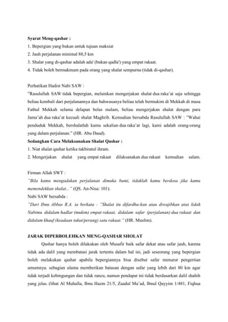 Syarat Meng-qashar :
1. Bepergian yang bukan untuk tujuan maksiat
2. Jauh perjalanan minimal 88,5 km
3. Shalat yang di-qashar adalah ada' (bukan qadla') yang empat rakaat.
4. Tidak boleh bermakmum pada orang yang shalat sempurna (tidak di-qashar).
Perhatikan Hadist Nabi SAW :
”Rasulullah SAW tidak bepergian, melainkan mengerjakan shalat dua raka‟at saja sehingga
beliau kembali dari perjalanannya dan bahwasanya beliau telah bermukim di Mekkah di masa
Fathul Mekkah selama delapan belas malam, beliau mengerjakan shalat dengan para
Jama‟ah dua raka‟at kecuali shalat Maghrib. Kemudian bersabda Rasulullah SAW : ”Wahai
penduduk Mekkah, bershalatlah kamu sekalian dua raka‟at lagi, kami adalah orang-orang
yang dalam perjalanan.” (HR. Abu Daud).
Sedangkan Cara Melaksanakan Shalat Qashar :
1. Niat shalat qashar ketika takbiratul ihram.
2. Mengerjakan shalat yang empat rakaat dilaksanakan dua rakaat kemudian salam.
Firman Allah SWT :
”Bila kamu mengadakan perjalanan dimuka bumi, tidaklah kamu berdosa jika kamu
memendekkan shalat...” (QS. An-Nisa: 101).
Nabi SAW bersabda :
”Dari Ibnu Abbas R.A. ia berkata : ”Shalat itu difardhu-kan atau diwajibkan atas lidah
Nabimu didalam hadlar (mukim) empat rakaat, didalam safar (perjalanan) dua rakaat dan
didalam khauf (keadaan takut/perang) satu rakaat.” (HR. Muslim).
JARAK DIPERBOLEHKAN MENG-QASHAR SHOLAT
Qashar hanya boleh dilakukan oleh Musafir baik safar dekat atau safar jauh, karena
tidak ada dalil yang membatasi jarak tertentu dalam hal ini, jadi seseorang yang bepergian
boleh melakukan qashar apabila bepergiannya bisa disebut safar menurut pengertian
umumnya. sebagian ulama memberikan batasan dengan safar yang lebih dari 80 km agar
tidak terjadi kebingungan dan tidak rancu, namun pendapat ini tidak berdasarkan dalil shahih
yang jelas. (lihat Al Muhalla, Ibnu Hazm 21/5, Zaadul Ma‟ad, Ibnul Qayyim 1/481, Fiqhua
 