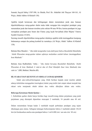 Sunnah, Sayyid Sabiq 1/307-308, As Shalah, Prof. Dr. Abdullah Ath Thayyar 160-161, Al
Wajiz, Abdul Adhim Al Khalafi 138).
Apabila terjadi kerancuan dan kebingungan dalam menentukan jarak atau batasan
diperbolehkannya meng-qashar shalat maka tidak mengapa kita mengikuti pendapat yang
menentukan jarak dan batasan tersebut-yaitu sekitar 80 atau 90 Km, karena pendapat ini juga
merupakan pendapat para Imam dan Ulama yang layak ber-ijtihad. (lihat Majmu‟ Fatawa
Syaikh Utsaimin 15/265).
Seorang musafir diperbolehkan meng-qashar shalatnya apabila telah meninggalkan kampung
halamannya sampai dia pulang kembali ke rumahnya. (Al Wajiz, Abdul „Adhim Al Khalafi
138).
Berkata Ibnu Mundzir : “Aku tidak mengetahui (satu dalil-pun) bahwa Rasulullah Shalallahu
„Alaihi Wassalam meng-qashar dalam safarnya melainkan setelah keluar (meninggalkan)
kota Madinah.”
Berkata Anas Radhiallahu „Anhu : “Aku shalat bersama Rasulullah Shalallahu „Alaihi
Wassalam di kota Madinah 4 raka‟at dan di Dzul Hulaifah (luar kota Madinah) dua
raka‟at.” (HR. Bukhari, Muslim dll).
III. SYARAT DAN KETENTUAN SHOLAT JAMAK QOSHOR
Salah satu rukhsah/keringanan yang Allah berikan kepada umat muslim adalah
adanya kebolehan mengqashar (meringkas) shalat yang terdiri dari empat rakaat menjadi dua
rakaat serta menjamak shalat dalam dua waktu dikerjkan dalam satu waktu.
Beberapa Ketentuan Sholat Qashar :
1. Kebolehan qashar shalat hanya berlaku bagi musafir/orang dalam perjalanan yang jarak
perjalanan yang ditempuh dipastikan mencapai 2 marhalah; 16 parsakh atau 48 mil.
Dalam menentukan berapa kadar 2 marhalah terjadi perbedaan pendapat yang tajam
dikalangan para ulama. Sebagian kalangan berkesimpulan bahwa 2 marhalah adalah 138,24
km (ini berdasarkan analisa atas pendapat bahwa 1 mil 6.000 zira` san satu zira` 48 cm)
 