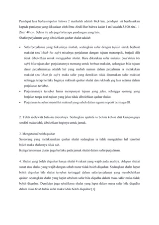 Pendapat lain berkesimpulan bahwa 2 marhalah adalah 86,4 km, pendapat ini berdasarkan
kepada pendapat yang dikuatkan oleh Ibnu Abdil Bar bahwa kadar 1 mil adalah 3.500 zira`. 1
Zira` 48 cm. Selain itu ada juga beberapa pandangan yang lain.
Shafar/perjalanan yang dibolehkan qashar shalat adalah
 Safar/perjalanan yang hukumnya mubah, sedangkan safar dengan tujuan untuk berbuat
maksiat (ma`shiah bis safr) misalnya perjalanan dengan tujuan merampok, berjudi dll)
tidak dibolehkan untuk mengqashar shalat. Baru dikatakan safar maksiat (ma`shiah bis
safr) bila tujuan dari perjalanannya memang untuk berbuat maksiat, sedangkan bila tujuan
dasar perjalanannya adalah hal yang mubah namun dalam perjalanan ia melakukan
maksiat (ma`shiat fis safr) maka safar yang demikian tidak dinamakan safar maksiat
sehingga tetap berlaku baginya rukhsah qashar shalat dan rukhsah yag lain selama dalam
perjalanan tersebut.
 Perjalanannya tersebut harus mempunyai tujuan yang jelas, sehingga seorang yang
berjalan tanpa arah tujuan yang jelas tidak dibolehkan qashar shalat.
 Perjalanan tersebut memiliki maksud yang saheh dalam agama seperti berniaga dll.
2. Telah melewati batasan daerahnya. Sedangkan apabila ia belum keluar dari kampungnya
sendiri maka tidak dibolehkan baginya untuk jamak.
3. Mengetahui boleh qashar
Seseorang yang melaksanakan qashar shalat sedangkan ia tidak mengetahui hal tersebut
boleh maka shalatnya tidak sah.
Ketiga ketentuan diatas juga berlaku pada jamak shalat dalam safar/perjalanan.
4. Shalat yang boleh diqashar hanya shalat 4 rakaat yang wajib pada asalnya. Adapun shalat
sunat atau shalat yang wajib dengan sebab nazar tidak boleh diqashar. Sedangkan shalat luput
boleh diqashar bila shalat tersebut tertinggal dalam safar/perjalanan yang membolehkan
qashar, sedangkan shalat yang luput sebelum safar bila diqadha dalam masa safar maka tidak
boleh diqashar. Demikian juga sebaliknya shalat yang luput dalam masa safar bila diqadha
dalam masa telah habis safar maka tidak boleh diqashar.[1]
 