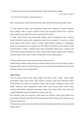5. Wajib berniat qashar ketika takbiratul ihram. Contoh lafadh niatnya adalah:
‫مقصورة‬ ‫الظهر‬ ‫فرض‬ ‫اصلى‬
“saya shalat fardhu dhuhur yang diqasharkan”
Bila ia berniat qashar setelah takbiratul iharam maka tidak dibolehkan untuk qashar shalat.
6. Tidak mengikuti orang yang mengerjakan shalat secara sempurna (4 rakaat) walaupun
hanya sebentar. Bila ia sempat mengikuti imam yang mengerjkan shalat secara sempurna
maka shalatnya mesti dilakukan secara sempurna pula (4 rakaat).
7. Tidak terjadi hal-hal yang bertentangan dengan niatnya mengqashar shalat, misalnya
timbul niat dalam hatinya untuk mengerjkan shalat secara sempurna( 4 rakaat) atau timbul
keragu-raguan dalam hatinya setelah ia berniat qashar apakah sebaiknya ia mengerjakan
shalat secara sempurna atau ia qashar saja. Bila timbul hal demikian maka shalatnya wajib
disempurnakan (4 rakaat). Demikian juga wajib mengerjakan shalat secara sempurna bila
timbul karagu-raguan dalam hatinya tentang niatnya apakah qashar ataupun shalat sempurna,
walaupun dalam waktu cepat ia segera teringat bahwa niatnya adalah qashar.
8. Selama dalam shalat ia harus masih berstatus sebagai musafir.
Apabila dalam shalatnya hilang statusnya sebagai musafir misalnya karena kendaraan yang ia
tumpangi telah sampai ke daerah tujuannya, atau ia berniat bermukim didaerah tersebut maka
shalatnya tersebut wajib disempurnakan.
Shalat Jamak
Ada dua macam shalat jamak, jamak taqdim dan jamak ta`khir. Jamak taqdim adalah
mengerjakan kedua shalat dalam waktu pertama, misalnya shalat ashar dikerjakan dalam
waktu dhuhur, atau shalat isya dikerjakan dalam waktu maghrib. Sedangkan Jamak ta`khir
adalah sebaliknya yaitu mengerjakan kedua shalat yang dijamak dalam waktu kedua,
misalnya shalat dhuhur dikerjakan bersamaan dengan Ashar dalam waktu Ashar dan shalat
maghrib dikerjakan bersamaan dengan Isya dalam waktu Isya.
Dari beberapa syarat dan ketentuan shalat jamak ada ketentuan umum yang berlaku bagi
jamak taqdim dan takhir dan ada pula beberapa ketentuan khusus bagi jamak taqdim saja atau
bagi jamak takhir saja.
Ketentuan dan syarat-syarat yang berlaku umum baik kepada jamak takhir dan kepada jamak
taqdim adalah:
 