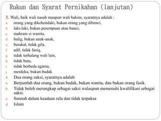 Rukun dan Syarat Pernikahan (lanjutan)
3. Wali, baik wali nasab maupun wali hakim, syaratnya adalah :
a. orang yang dikehendaki, bukan orang yang dibenci,
b. laki-laki, bukan perempuan atau banci,
c. mahram si wanita,
d. balig, bukan anak-anak,
e. berakal, tidak gila,
f. adil, tidak fasiq,
g. tidak terhalang wali lain,
h. tidak buta,
i. tidak berbeda agama,
j. merdeka, bukan budak
4. Dua orang saksi, syaratnya adalah
a. Berjumlah dua orang, bukan budak, bukan wanita, dan bukan orang fasik.
b. Tidak boleh merangkap sebagai saksi walaupun memenuhi kwalifikasi sebagai
saksi.
c. Sunnah dalam keadaan rela dan tidak terpaksa
d. Islam
 