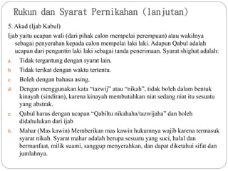 Rukun dan Syarat Pernikahan (lanjutan)
5. Akad (Ijab Kabul)
Ijab yaitu ucapan wali (dari pihak calon mempelai perempuan) atau wakilnya
sebagai penyerahan kepada calon mempelai laki laki. Adapun Qabul adalah
ucapan dari pengantin laki laki sebagai tanda penerimaan. Syarat shighat adalah:
a. Tidak tergantung dengan syarat lain.
b. Tidak terikat dengan waktu tertentu.
c. Boleh dengan bahasa asing.
d. Dengan menggunakan kata “tazwij” atau “nikah”, tidak boleh dalam bentuk
kinayah (sindiran), karena kinayah membutuhkan niat sedang niat itu sesuatu
yang abstrak.
e. Qabul harus dengan ucapan “Qabiltu nikahaha/tazwijaha” dan boleh
didahulukan dari ijab
6. Mahar (Mas kawin) Memberikan mas kawin hukumnya wajib karena termasuk
syarat nikah. Syarat mahar adalah berupa sesuatu yang suci, halal dan
bermanfaat, milik suami, sanggup menyerahkan, dan dapat diketahui sifat dan
jumlahnya.
 