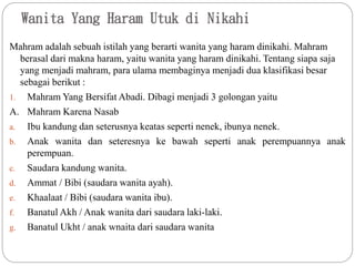 Wanita Yang Haram Utuk di Nikahi
Mahram adalah sebuah istilah yang berarti wanita yang haram dinikahi. Mahram
berasal dari makna haram, yaitu wanita yang haram dinikahi. Tentang siapa saja
yang menjadi mahram, para ulama membaginya menjadi dua klasifikasi besar
sebagai berikut :
1. Mahram Yang Bersifat Abadi. Dibagi menjadi 3 golongan yaitu
A. Mahram Karena Nasab
a. Ibu kandung dan seterusnya keatas seperti nenek, ibunya nenek.
b. Anak wanita dan seteresnya ke bawah seperti anak perempuannya anak
perempuan.
c. Saudara kandung wanita.
d. Ammat / Bibi (saudara wanita ayah).
e. Khaalaat / Bibi (saudara wanita ibu).
f. Banatul Akh / Anak wanita dari saudara laki-laki.
g. Banatul Ukht / anak wnaita dari saudara wanita
 