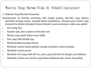 Wanita Yang Haram Utuk di Nikahi(lanjutan)
2. Mahram Yang Bersifat Sementara
Kemahraman ini bersifat sementara, bila terjadi sesuatu, laki-laki yang tadinya
menikahi seorang wanita, menjadi boleh menikahinya. Diantara para wanita yang
termasuk ke dalam kelompok haram dinikahi secara sementara waktu saja adalah
a. Istri orang lain
b. Saudara ipar, atau saudara wanita dari istri
c. Wanita yang masih dalam masa Iddah
d. Istri yang telah ditalak tiga
e. Menikah dalam keadaan Ihram
f. Menikahi wanita budak padahal mampu menikahi wanita merdeka
g. Menikahi wanita pezina
h. Menikahi istri yang telah dili`an, yaitu yang telah dicerai dengan cara dilaknat.
i. Menikahi wanita non muslim yang bukan kitabiyah atau wanita musyrikah.
 