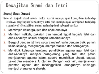 Kewajiban Suami dan Istri
Kewajiban Suami
Setelah terjadi akad nikah maka suami mempunyai kewajiban terhadap
istrinya, begitupula sebaliknya istri pun mempunyai kewajiban terhadap
suaminya1) Kewajiban suami terhadap istri sebagai berikut
1. Memimpin keluarga, istri dan anak-anaknya
2. Memberi nafkah, pakaian dan tempat tiggal kepada istri dan
anak-anaknya sesuai dengan kemampuannya.
3. Bergaul dengan istrinya secara ma’ruf, yaitu dengan baik, penuh
kasih sayang, menghargai, memperhatikan dan sebagainya.
4. Mendidik keluarga terutama pendidikan agama agar istri dan
anak-anaknya menjadi orang-orang yang taat dan patuh
menjalankan agama Islam, seperti mendirikan shalat, puasa,
zakat dan membaca Al Qur’an. Dengan kata lain, menjalankan
perintah agama dan meninggalkan larangannya sehingga
menjadi orang yang shaleh.
 