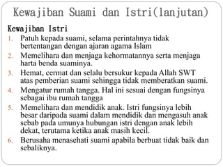 Kewajiban Suami dan Istri(lanjutan)
Kewajiban Istri
1. Patuh kepada suami, selama perintahnya tidak
bertentangan dengan ajaran agama Islam
2. Memelihara dan menjaga kehormatannya serta menjaga
harta benda suaminya.
3. Hemat, cermat dan selalu bersukur kepada Allah SWT
atas pemberian suami sehingga tidak memberatkan suami.
4. Mengatur rumah tangga. Hal ini sesuai dengan fungsinya
sebagai ibu rumah tangga
5. Memelihara dan mendidik anak. Istri fungsinya lebih
besar daripada suami dalam mendidik dan mengasuh anak
sebab pada umunya hubungan istri dengan anak lebih
dekat, terutama ketika anak masih kecil.
6. Berusaha menasehati suami apabila berbuat tidak baik dan
sebaliknya.
 