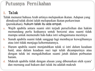 Putusnya Pernikahan
1. Talak
Talak menurut bahasa Arab artinya melepaskan ikatan. Adapun yang
dimaksud talak disini ialah melepaskan ikatan perkawinan
(pernikahan). hukum talak itu ada empat.
a. Wajib apabila antara suami sitri terjadi perselisihan dan hakim
memandang perlu keduanya untuk bercerai atau suami tidak
mampu untuk memenuhi hak-haka istri sebagaimana mestinya
b. Sunah apabila suami tidak sanggup lagi membayar kewajibannya
atau istri tidak menjaga kehormatannya.
c. Haram apabila suami menjatuhkan talak si istri dalam keadaan
haid, atau dalam keadaan suci tapi telah dicampurinya atau
dengan talak ini mengakibatkan suami jatuh dalam perbuatan
haram.
d. Makruh apabila tidak dengan alasan yang dibenarkan oleh syara’
dan memang asal hukum dari talak itu adalah makruh
 