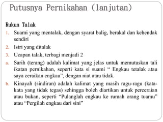 Putusnya Pernikahan (lanjutan)
Rukun Talak
1. Suami yang mentalak, dengan syarat balig, berakal dan kehendak
sendiri
2. Istri yang ditalak
3. Ucapan talak, terbagi menjadi 2
a. Sarih (terang) adalah kalimat yang jelas untuk memutuskan tali
ikatan pernikahan, seperti kata si suami “ Engkau tetalak atau
saya ceraikan engkau”, dengan niat atau tidak.
b. Kinayah (sindiran) adalah kalimat yang masih ragu-ragu (kata-
kata yang tidak tegas) sehingga boleh diartikan untuk perceraian
atau bukan, seperti “Pulanglah engkau ke rumah orang tuamu”
atau “Pergilah engkau dari sini”
 