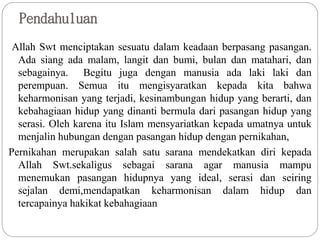 Pendahuluan
Allah Swt menciptakan sesuatu dalam keadaan berpasang pasangan.
Ada siang ada malam, langit dan bumi, bulan dan matahari, dan
sebagainya. Begitu juga dengan manusia ada laki laki dan
perempuan. Semua itu mengisyaratkan kepada kita bahwa
keharmonisan yang terjadi, kesinambungan hidup yang berarti, dan
kebahagiaan hidup yang dinanti bermula dari pasangan hidup yang
serasi. Oleh karena itu Islam mensyariatkan kepada umatnya untuk
menjalin hubungan dengan pasangan hidup dengan pernikahan,
Pernikahan merupakan salah satu sarana mendekatkan diri kepada
Allah Swt.sekaligus sebagai sarana agar manusia mampu
menemukan pasangan hidupnya yang ideal, serasi dan seiring
sejalan demi,mendapatkan keharmonisan dalam hidup dan
tercapainya hakikat kebahagiaan
 