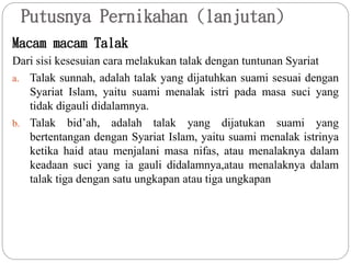 Putusnya Pernikahan (lanjutan)
Macam macam Talak
Dari sisi kesesuian cara melakukan talak dengan tuntunan Syariat
a. Talak sunnah, adalah talak yang dijatuhkan suami sesuai dengan
Syariat Islam, yaitu suami menalak istri pada masa suci yang
tidak digauli didalamnya.
b. Talak bid’ah, adalah talak yang dijatukan suami yang
bertentangan dengan Syariat Islam, yaitu suami menalak istrinya
ketika haid atau menjalani masa nifas, atau menalaknya dalam
keadaan suci yang ia gauli didalamnya,atau menalaknya dalam
talak tiga dengan satu ungkapan atau tiga ungkapan
 