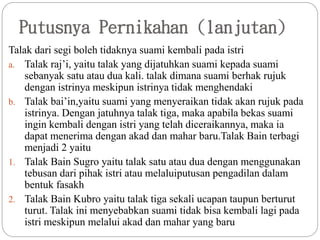 Putusnya Pernikahan (lanjutan)
Talak dari segi boleh tidaknya suami kembali pada istri
a. Talak raj’i, yaitu talak yang dijatuhkan suami kepada suami
sebanyak satu atau dua kali. talak dimana suami berhak rujuk
dengan istrinya meskipun istrinya tidak menghendaki
b. Talak bai’in,yaitu suami yang menyeraikan tidak akan rujuk pada
istrinya. Dengan jatuhnya talak tiga, maka apabila bekas suami
ingin kembali dengan istri yang telah diceraikannya, maka ia
dapat menerima dengan akad dan mahar baru.Talak Bain terbagi
menjadi 2 yaitu
1. Talak Bain Sugro yaitu talak satu atau dua dengan menggunakan
tebusan dari pihak istri atau melaluiputusan pengadilan dalam
bentuk fasakh
2. Talak Bain Kubro yaitu talak tiga sekali ucapan taupun berturut
turut. Talak ini menyebabkan suami tidak bisa kembali lagi pada
istri meskipun melalui akad dan mahar yang baru
 