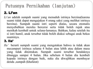Putusnya Pernikahan (lanjutan)
2. Li’an
Li’an adalah sumpah suami yang menuduh istrinya berzina(karena
suami tidak dapat mengajukan 4 orang saksi yang melihat istrinya
berzina). Sumpah suami istri seperti diatas, secara otomatis
menyebabkan mereka bercerai serta tidak boleh rujuk atau
menikah kembali untuk selana-lamanya. Bahkan, kalau setelah itu
si istri hamil, anak tersebut tidak boleh diakui sebagai anak bekas
suaminya.
3. Ila’
Ila’ berarti sumpah suami yang mengatakan bahwa ia tidak akan
mecampuri istrinya selama 4 bulan atau lebih atau dalam masa
yang tidak ditentukan. Sumpah suami tersebut hendaknya
ditunggu sampai 4 bulan. Jika sebelum 4 bulan dia kembali
kepada istrinya dengan baik, naka dia diwajibkan membayar
denda ,sumpah (khafarat)
 