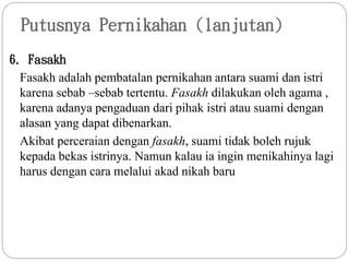 Putusnya Pernikahan (lanjutan)
6. Fasakh
Fasakh adalah pembatalan pernikahan antara suami dan istri
karena sebab –sebab tertentu. Fasakh dilakukan oleh agama ,
karena adanya pengaduan dari pihak istri atau suami dengan
alasan yang dapat dibenarkan.
Akibat perceraian dengan fasakh, suami tidak boleh rujuk
kepada bekas istrinya. Namun kalau ia ingin menikahinya lagi
harus dengan cara melalui akad nikah baru
 
