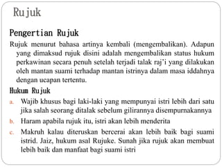 Rujuk
Pengertian Rujuk
Rujuk menurut bahasa artinya kembali (mengembalikan). Adapun
yang dimaksud rujuk disini adalah mengembalikan status hukum
perkawinan secara penuh setelah terjadi talak raj’i yang dilakukan
oleh mantan suami terhadap mantan istrinya dalam masa iddahnya
dengan ucapan tertentu.
Hukum Rujuk
a. Wajib khusus bagi laki-laki yang mempunyai istri lebih dari satu
jika salah seorang ditalak sebelum gilirannya disempurnakannya
b. Haram apabila rujuk itu, istri akan lebih menderita
c. Makruh kalau diteruskan bercerai akan lebih baik bagi suami
istrid. Jaiz, hukum asal Rujuke. Sunah jika rujuk akan membuat
lebih baik dan manfaat bagi suami istri
 