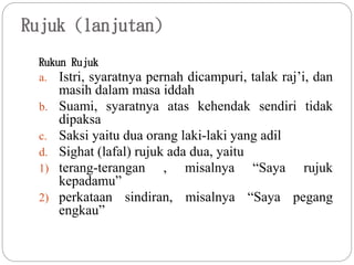 Rujuk (lanjutan)
Rukun Rujuk
a. Istri, syaratnya pernah dicampuri, talak raj’i, dan
masih dalam masa iddah
b. Suami, syaratnya atas kehendak sendiri tidak
dipaksa
c. Saksi yaitu dua orang laki-laki yang adil
d. Sighat (lafal) rujuk ada dua, yaitu
1) terang-terangan , misalnya “Saya rujuk
kepadamu”
2) perkataan sindiran, misalnya “Saya pegang
engkau”
 