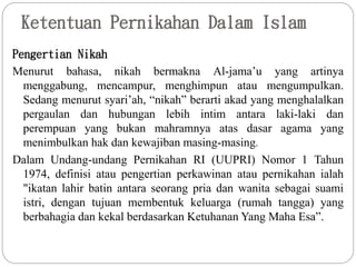 Ketentuan Pernikahan Dalam Islam
Pengertian Nikah
Menurut bahasa, nikah bermakna Al-jama’u yang artinya
menggabung, mencampur, menghimpun atau mengumpulkan.
Sedang menurut syari’ah, “nikah” berarti akad yang menghalalkan
pergaulan dan hubungan lebih intim antara laki-laki dan
perempuan yang bukan mahramnya atas dasar agama yang
menimbulkan hak dan kewajiban masing-masing.
Dalam Undang-undang Pernikahan RI (UUPRI) Nomor 1 Tahun
1974, definisi atau pengertian perkawinan atau pernikahan ialah
"ikatan lahir batin antara seorang pria dan wanita sebagai suami
istri, dengan tujuan membentuk keluarga (rumah tangga) yang
berbahagia dan kekal berdasarkan Ketuhanan Yang Maha Esa”.
 