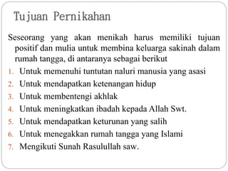 Tujuan Pernikahan
Seseorang yang akan menikah harus memiliki tujuan
positif dan mulia untuk membina keluarga sakinah dalam
rumah tangga, di antaranya sebagai berikut
1. Untuk memenuhi tuntutan naluri manusia yang asasi
2. Untuk mendapatkan ketenangan hidup
3. Untuk membentengi akhlak
4. Untuk meningkatkan ibadah kepada Allah Swt.
5. Untuk mendapatkan keturunan yang salih
6. Untuk menegakkan rumah tangga yang Islami
7. Mengikuti Sunah Rasulullah saw.
 