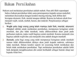 Hukum Pernikahan
Hukum asal melakukan pernikahan adalah mubah. Para ahli fikih sependapat
bahwa hukum pernikahan tidak sama penerapannya kepada semua mukallaf,
melainkan disesuaikan dengan kondisi masing-masing, baik dilihat dari
kesiapan ekonomi, fisik, mental ataupun akhlak. Karena itu hukum nikah bisa
menjadi wajib, sunah, mubah, haram, dan makruh. Penjelasannya sebagai
berikut :
1. Wajib yaitu bagi orang yang telah mampu baik fisik, mental, ekonomi
maupun akhlak untuk melakukan pernikahan, mempunyai keinginan untuk
menikah, dan jika tidak menikah, maka dikhawatirkan akan jatuh pada
perbuatan maksiat, maka wajib baginya untuk menikah. Karena menjauhi zina
baginya adalah wajib dan cara menjauhi zina adalah dengan menikah
2. Sunnah, yaitu bagi orang yang telah mempunyai keinginan untuk menikah
namun tidak dikhawatirkan dirinya akan jatuh kepada maksiat, sekiranya
tidak menikah. Dalam kondisi seperti ini seseorang boleh melakukan dan
boleh tidak melakukan pernikahan. Tapi melakukan pernikahan adalah lebih
baik daripada mengkhususkan diri untuk beribadah sebagai bentuk sikap taat
kepada Allah Swt..
 