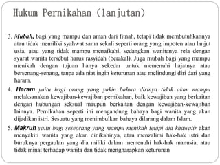Hukum Pernikahan (lanjutan)
3. Mubah, bagi yang mampu dan aman dari fitnah, tetapi tidak membutuhkannya
atau tidak memiliki syahwat sama sekali seperti orang yang impoten atau lanjut
usia, atau yang tidak mampu menafkahi, sedangkan wanitanya rela dengan
syarat wanita tersebut harus rasyidah (berakal). Juga mubah bagi yang mampu
menikah dengan tujuan hanya sekedar untuk memenuhi hajatnya atau
bersenang-senang, tanpa ada niat ingin keturunan atau melindungi diri dari yang
haram.
4. Haram yaitu bagi orang yang yakin bahwa dirinya tidak akan mampu
melaksanakan kewajiban-kewajiban pernikahan, baik kewajiban yang berkaitan
dengan hubungan seksual maupun berkaitan dengan kewajiban-kewajiban
lainnya. Pernikahan seperti ini mengandung bahaya bagi wanita yang akan
dijadikan istri. Sesuatu yang menimbulkan bahaya dilarang dalam Islam.
5. Makruh yaitu bagi seseorang yang mampu menikah tetapi dia khawatir akan
menyakiti wanita yang akan dinikahinya, atau menzalimi hak-hak istri dan
buruknya pergaulan yang dia miliki dalam memenuhi hak-hak manusia, atau
tidak minat terhadap wanita dan tidak mengharapkan keturunan
 