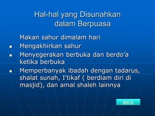 Hal-hal yang Disunahkan
             dalam Berpuasa
    Makan sahur dimalam hari
   Mengakhirkan sahur
   Menyegerakan berbuka dan berdo’a
    ketika berbuka
   Memperbanyak ibadah dengan tadarus,
    shalat sunah, I’tikaf ( berdiam diri di
    masjid), dan amal shaleh lainnya

                                     BACK
 