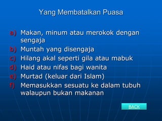 Yang Membatalkan Puasa

a) Makan, minum atau merokok dengan
   sengaja
b) Muntah yang disengaja
c) Hilang akal seperti gila atau mabuk
d) Haid atau nifas bagi wanita
e) Murtad (keluar dari Islam)
f) Memasukkan sesuatu ke dalam tubuh
   walaupun bukan makanan

                                  BACK
 
