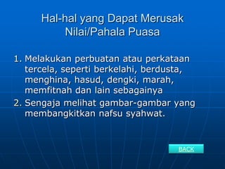 Hal-hal yang Dapat Merusak
          Nilai/Pahala Puasa

1. Melakukan perbuatan atau perkataan
   tercela, seperti berkelahi, berdusta,
   menghina, hasud, dengki, marah,
   memfitnah dan lain sebagainya
2. Sengaja melihat gambar-gambar yang
   membangkitkan nafsu syahwat.


                                    BACK
 