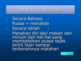 PENGERTIAN PUASA

•   Secara Bahasa :
    Puasa = menahan
•   Secara istilah   :
    Menahan diri dari makan dan
    minum dan hal-hal yang
    membatalkan puasa sejak
    terbit fajar sampai
    terbenamnya matahari
                          BACK
 