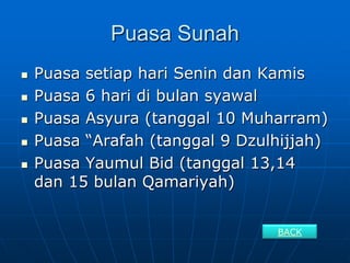Puasa Sunah
   Puasa setiap hari Senin dan Kamis
   Puasa 6 hari di bulan syawal
   Puasa Asyura (tanggal 10 Muharram)
   Puasa “Arafah (tanggal 9 Dzulhijjah)
   Puasa Yaumul Bid (tanggal 13,14
    dan 15 bulan Qamariyah)


                                 BACK
 