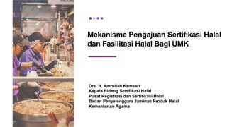 Mekanisme Pengajuan Sertifikasi Halal
dan Fasilitasi Halal Bagi UMK
Drs. H. Amrullah Kamsari
Kepala Bidang Sertifikasi Halal
Pusat Registrasi dan Sertifikasi Halal
Badan Penyelenggara Jaminan Produk Halal
Kementerian Agama
 