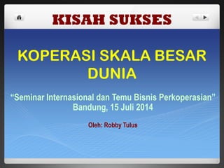 KISAH SUKSES
KOPERASI SKALA BESAR
DUNIA
“Seminar Internasional dan Temu Bisnis Perkoperasian”
Bandung, 15 Juli 2014
Oleh: Robby Tulus
 