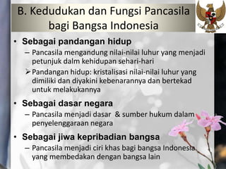 B. Kedudukan dan Fungsi Pancasila
bagi Bangsa Indonesia
• Sebagai pandangan hidup
– Pancasila mengandung nilai-nilai luhur yang menjadi
petunjuk dalm kehidupan sehari-hari
Pandangan hidup: kristalisasi nilai-nilai luhur yang
dimiliki dan diyakini kebenarannya dan bertekad
untuk melakukannya
• Sebagai dasar negara
– Pancasila menjadi dasar & sumber hukum dalam
penyelenggaraan negara
• Sebagai jiwa kepribadian bangsa
– Pancasila menjadi ciri khas bagi bangsa Indonesia
yang membedakan dengan bangsa lain
 