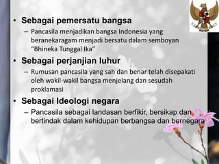 • Sebagai pemersatu bangsa
– Pancasila menjadikan bangsa Indonesia yang
beranekaragam menjadi bersatu dalam semboyan
“Bhineka Tunggal Ika”
• Sebagai perjanjian luhur
– Rumusan pancasila yang sah dan benar telah disepakati
oleh wakil-wakil bangsa menjelang dan sesudah
proklamasi
• Sebagai Ideologi negara
– Pancasila sebagai landasan berfikir, bersikap dan
bertindak dalam kehidupan berbangsa dan bernegara
 