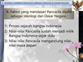 A. Faktor yang mendasari Pancasila dipilih
sebagai Ideologi dan Dasar Negara :
1) Proses sejarah bangsa Indonesia
2) Nilai-nilai Pancasila sudah menjadi milik
Bangsa Indonesia sejak dulu
3) Nilai-nilai Pancasila mengandung nilai-
nilai masa depan
3. SEJARAH LAHIRNYA PANCASILA SEBAGAI IDEOLOGI & DASAR NEGARA
 