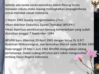Setelah ada tanda-tanda kekalahan dalam Perang Dunia
melawan sekutu,maka Jepang meningkatkan propagandanya
untuk memikat rakyat Indonesia
1 Maret 1945 Jepang mengemukakan 2 hal:
•Akan didirikan Dokuritzu Zyunbi Tioosakai (BPUPKI)
•Akan diperluas pembicaraan tentang kemerdekaan yang sudah
dijanjikan tanggal 7 September 1944
BPUPKI baru dibentuk 29 April 1945 dengan Ketua Dr. K.R.T.
Radjiman Widnyoningrat, dan kemudian dilantik pada 28 Mei 1945.
Pada tanggal 29 Mei-1 Juni 1945 BPUPKI mengadakan sidang
pertamanya. Dalam sidang tersebut para tokoh mengusulkan
tentang Dasar Negara Indonesia.
 