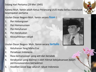 Sidang Hari Pertama (29 Mei 1945)
Karena Muh. Yamin adalh Ketua Perancang UUD maka beliau mendapat
kesempatan pertama
Usulan Dasar Negara Muh. Yamin secara lisan :
1. Peri Kebangsaan
2. Peri Kemanusiaan
3. Peri Ketuhanan
4. Peri Kerakyatan
5. Kesejahteraan rakyat
Usulan Dasar Negara Muh. Yamin secara tertulis :
1. Ketuhanan Yang Maha Esa
2. Persatuan Indonesia
3. Rasa kemanusiaan yang adil dan beradab
4. Kerakyatan yang dipimpi n oleh hikmat kebijaksanaan dalam
permusyawaratan/perwakilan
5. Keadilan sosial bagi seluruh rakyat Indonesia
 
