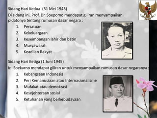 Sidang Hari Kedua (31 Mei 1945)
Di sidang ini, Prof. Dr. Soepomo mendapat giliran menyampaikan
pidatonya tentang rumusan dasar negara :
1. Persatuan
2. Kekeluargaan
3. Keseimbangan lahir dan batin
4. Musyawarah
5. Keadilan Rakyat
Sidang Hari Ketiga (1 Juni 1945)
Ir. Soekarno mendapat giliran untuk menyampaikan rumusan dasar negaranya :
1. Kebangsaan Indonesia
2. Peri Kemanusiaan atau Internasionalisme
3. Mufakat atau demokrasi
4. Kesejehteraan sosial
5. Ketuhanan yang berkebudayaan
 