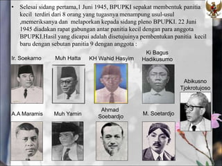 • Selesai sidang pertama,1 Juni 1945, BPUPKI sepakat membentuk panitia
kecil terdiri dari 8 orang yang tugasnya menampung usul-usul
,memeriksanya dan melaporkan kepada sidang pleno BPUPKI. 22 Juni
1945 diadakan rapat gabungan antar panitia kecil dengan para anggota
BPUPKI.Hasil yang dicapai adalah disetujuinya pembentukan panitia kecil
baru dengan sebutan panitia 9 dengan anggota :
Ki Bagus
Hadikusumo
Muh Hatta KH Wahid Hasyim
Ir. Soekarno
A.A Maramis
Ahmad
Soebardjo
Muh Yamin M. Soetardjo
Abikusno
Tjokrotujoso
 