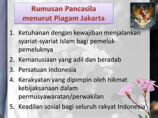 1. Ketuhanan dengan kewajiban menjalankan
syariat-syariat Islam bagi pemeluk-
pemeluknya
2. Kemanusiaan yang adil dan beradab
3. Persatuan Indonesia
4. Kerakyatan yang dipimpin oleh hikmat
kebijaksanaan dalam
permusyawaratan/perwakilan
5. Keadilan sosial bagi seluruh rakyat Indonesia
 