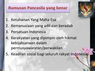 1. Ketuhanan Yang Maha Esa
2. Kemanusiaan yang adil dan beradab
3. Persatuan Indonesia
4. Kerakyatan yang dipimpin oleh hikmat
kebijaksanaan dalam
permusyawaratan/perwakilan
5. Keadilan sosial bagi seluruh rakyat Indonesia
 