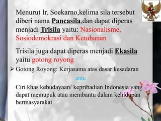 Menurut Ir. Soekarno,kelima sila tersebut
diberi nama Pancasila,dan dapat diperas
menjadi Trisila yaitu: Nasionalisme,
Sosiodemokrasi dan Ketuhanan
Trisila juga dapat diperas menjadi Ekasila
yaitu gotong royong
 Gotong Royong: Kerjasama atas dasar kesadaran
atau
Ciri khas kebudayaan/ kepribadian Indonesia yang
dapat memupuk atau membantu dalam kehidupan
bermasyarakat
 