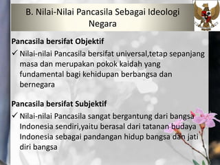 Pancasila bersifat Objektif
 Nilai-nilai Pancasila bersifat universal,tetap sepanjang
masa dan merupakan pokok kaidah yang
fundamental bagi kehidupan berbangsa dan
bernegara
Pancasila bersifat Subjektif
 Nilai-nilai Pancasila sangat bergantung dari bangsa
Indonesia sendiri,yaitu berasal dari tatanan budaya
Indonesia sebagai pandangan hidup bangsa dan jati
diri bangsa
B. Nilai-Nilai Pancasila Sebagai Ideologi
Negara
 