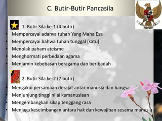 1. Butir Sila ke-1 (4 butir)
• Mempercayai adanya tuhan Yang Maha Esa
• Mempercayai bahwa tuhan tunggal (satu)
• Menolak paham ateisme
• Menghormati perbedaan agama
• Menjamin kebebasan beragama dan beribadah
2. Butir Sila ke-2 (7 butir)
• Mengakui persamaan derajat antar manusia dan bangsa
• Menjunjung tinggi nilai kemanusiaan
• Mengembangkan sikap tenggang rasa
• Menjaga keseimbangan antara hak dan kewajiban sesama manusia
C. Butir-Butir Pancasila
 