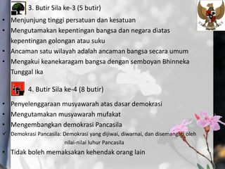 3. Butir Sila ke-3 (5 butir)
• Menjunjung tinggi persatuan dan kesatuan
• Mengutamakan kepentingan bangsa dan negara diatas
kepentingan golongan atau suku
• Ancaman satu wilayah adalah ancaman bangsa secara umum
• Mengakui keanekaragam bangsa dengan semboyan Bhinneka
Tunggal Ika
4. Butir Sila ke-4 (8 butir)
• Penyelenggaraan musyawarah atas dasar demokrasi
• Mengutamakan musyawarah mufakat
• Mengembangkan demokrasi Pancasila
 Demokrasi Pancasila: Demokrasi yang dijiwai, diwarnai, dan disemangati oleh
nilai-nilai luhur Pancasila
• Tidak boleh memaksakan kehendak orang lain
 