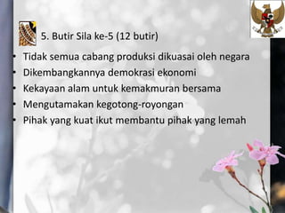 5. Butir Sila ke-5 (12 butir)
• Tidak semua cabang produksi dikuasai oleh negara
• Dikembangkannya demokrasi ekonomi
• Kekayaan alam untuk kemakmuran bersama
• Mengutamakan kegotong-royongan
• Pihak yang kuat ikut membantu pihak yang lemah
 