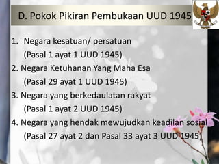 D. Pokok Pikiran Pembukaan UUD 1945
1. Negara kesatuan/ persatuan
(Pasal 1 ayat 1 UUD 1945)
2. Negara Ketuhanan Yang Maha Esa
(Pasal 29 ayat 1 UUD 1945)
3. Negara yang berkedaulatan rakyat
(Pasal 1 ayat 2 UUD 1945)
4. Negara yang hendak mewujudkan keadilan sosial
(Pasal 27 ayat 2 dan Pasal 33 ayat 3 UUD 1945)
 